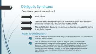 Délégués Syndicaux3
Conditions pour être candidat ?
Avoir 18 ans
Travailler dans l'entreprise depuis un an minimum (ou 4 mois en cas de
création d'entreprise ou d'ouverture d'établissement)
Mode de désignation ?
N'avoir fait l'objet d'aucune interdiction, déchéance ou incapacité relative
à ses droits civiques
Dans les entreprises de moins 50 salariés, il n'y a pas de délégué syndical, sauf convention ou
un accord collectif contraire
Dans les entreprises de 50 salariés et plus, les délégués syndicaux sont désignés
parmi les candidats aux élections professionnelles. Ils doivent avoir recueilli, à titre
personnel et dans leur collège, au moins 10% des suffrages exprimés au 1er tour des
dernières élections au comité social et économique (CSE). En l'absence de candidat
justifiant d'un score électoral d'au moins 10 %, le syndicat peut désigner un candidat
qui a réalisé un score moindre ou un de ses adhérents dans l'entreprise ou
l'établissement.
 