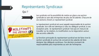Représentants Syndicaux3
Qui ?
Les syndicats ont la possibilité de mettre en place une section
syndicale au sein des entreprises de plus de 50 salariés. Chacune de
ces sections choisit un représentant syndical.
Le représentant syndical est aussi appelé responsable de la section
syndicale. Son rôle est identique à celui du délégué syndical, à une
exception près : le représentant syndical n'est pas en mesure de
travailler sur la création, la modification ou la négociation autour
des accords collectifs.
La fonction principale du représentant syndical est de faire vivre la
section syndicale et surtout de convaincre les salariés de faire
designer des délégués syndicaux. Ces derniers jouissent de
responsabilités plus importantes au sein de l'entreprise.
 