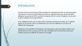 Introduction1
Comité social et économique (CSE) remplace les représentants élus du personnel dans
l'entreprise. Il fusionne l'ensemble des instances représentatives du personnel (IRP),
délégués du personnel (DP), comité d'entreprise (CE) et comité d'hygiène, de sécurité
et des conditions de travail (CHSCT)
Il est obligatoirement mis en place dans toutes les entreprises de plus de 11 salariés
depuis le 1er janvier 2020. Les attributions du CSE sont définies en fonction de
l’effectif de l’entreprise.
Quelle que soit la taille de l’entreprise, des dispositions plus favorables relatives aux
attributions du CSE, à ses pouvoirs et à ses modalités de fonctionnement peuvent
résulter d’accords collectifs de travail ou d’usages.
 