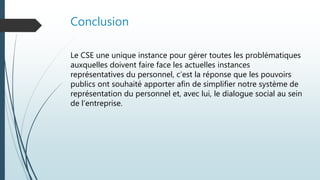 Conclusion
Le CSE une unique instance pour gérer toutes les problématiques
auxquelles doivent faire face les actuelles instances
représentatives du personnel, c’est la réponse que les pouvoirs
publics ont souhaité apporter afin de simplifier notre système de
représentation du personnel et, avec lui, le dialogue social au sein
de l’entreprise.
 