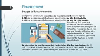 Financement1
Budget de fonctionnement
L'employeur lui verse une subvention de fonctionnement annuelle égal à :
0,20% de la masse salariale brute dans les entreprises de 50 à 2.000 salariés.
0,22% de la masse salariale brute dans les entreprises de plus de 2.000 salariés.
L’employeur doit verser une
subvention de fonctionnement
dont le montant annuel dépend de
l’effectif de l’entreprise. Il peut être
exempté de cette obligation s’il a
déjà fait bénéficier le CSE d’une
somme ou de moyens personnels
équivalent à 0.22% de la masse
salariale brute.
La subvention de fonctionnement devient exigible à la date des élections. Le CE
doit donc recevoir une subvention de fonctionnement entre la date des élections et la
clôture de l’exercice civil. Le versement peut être unique ou étalé en 2 ou 3 fois.
 
