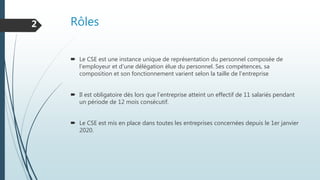 Rôles
 Le CSE est une instance unique de représentation du personnel composée de
l’employeur et d’une délégation élue du personnel. Ses compétences, sa
composition et son fonctionnement varient selon la taille de l'entreprise
 Il est obligatoire dés lors que l’entreprise atteint un effectif de 11 salariés pendant
un période de 12 mois consécutif.
 Le CSE est mis en place dans toutes les entreprises concernées depuis le 1er janvier
2020.
2
 