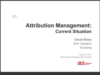Attribution Management:
                                                     Current Situation
                                                                        Chuck Sharp
                                                                       SVP, Analytics
                                                                           iCrossing

                                                                               August 19, 2010
                                                       Search Engine Strategies | San Francisco




COPYRIGHT ICROSSING / PROPRIETARY AND CONFIDENTIAL                                                1
 