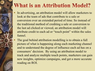  In advertising, an attribution model will allow marketers to
  look at the team of ads that contribute to a sale or
  conversion over an extended period of time. So instead of
  the traditional method of crediting a sale or conversion to
  the last ad clicked or viewed, an attribution model will
  attribute credit to each ad or “touch point” within the sales
  funnel.
 The goal behind attribution modelling is to obtain a full
  picture of what is happening along each marketing channel
  and to understand the degree of influence each ad has on a
  consumers’ decision. By using an attribution model to
  track and analyze multiple touch points, marketers can gain
  new insights, optimize campaigns, and get a more accurate
  reading on ROI.
 