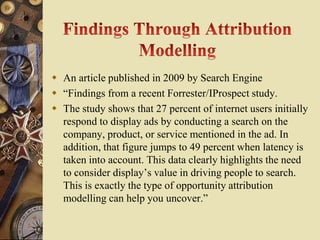  An article published in 2009 by Search Engine
 “Findings from a recent Forrester/IProspect study.
 The study shows that 27 percent of internet users initially
  respond to display ads by conducting a search on the
  company, product, or service mentioned in the ad. In
  addition, that figure jumps to 49 percent when latency is
  taken into account. This data clearly highlights the need
  to consider display’s value in driving people to search.
  This is exactly the type of opportunity attribution
  modelling can help you uncover.”
 