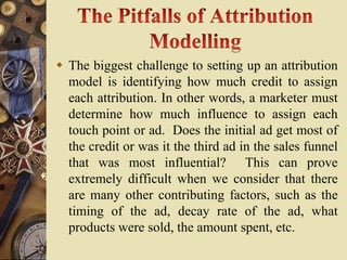  The biggest challenge to setting up an attribution
  model is identifying how much credit to assign
  each attribution. In other words, a marketer must
  determine how much influence to assign each
  touch point or ad. Does the initial ad get most of
  the credit or was it the third ad in the sales funnel
  that was most influential? This can prove
  extremely difficult when we consider that there
  are many other contributing factors, such as the
  timing of the ad, decay rate of the ad, what
  products were sold, the amount spent, etc.
 