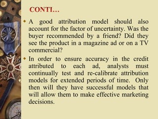  A good attribution model should also
  account for the factor of uncertainty. Was the
  buyer recommended by a friend? Did they
  see the product in a magazine ad or on a TV
  commercial?
 In order to ensure accuracy in the credit
  attributed to each ad, analysts must
  continually test and re-calibrate attribution
  models for extended periods of time. Only
  then will they have successful models that
  will allow them to make effective marketing
  decisions.
 