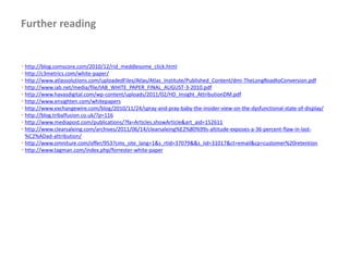Further reading


• http://blog.comscore.com/2010/12/rid_meddlesome_click.html
• http://c3metrics.com/white-paper/
• http://www.atlassolutions.com/uploadedFiles/Atlas/Atlas_Institute/Published_Content/dmi-TheLongRoadtoConversion.pdf
• http://www.iab.net/media/file/IAB_WHITE_PAPER_FINAL_AUGUST-3-2010.pdf
• http://www.havasdigital.com/wp-content/uploads/2011/02/HD_Insight_AttributionDM.pdf
• http://www.ensighten.com/whitepapers
• http://www.exchangewire.com/blog/2010/11/24/spray-and-pray-baby-the-insider-view-on-the-dysfunctional-state-of-display/
• http://blog.tribalfusion.co.uk/?p=116
• http://www.mediapost.com/publications/?fa=Articles.showArticle&art_aid=152611
• http://www.clearsaleing.com/archives/2011/06/14/clearsaleing%E2%80%99s-altitude-exposes-a-36-percent-flaw-in-last-
  %C2%ADad-attribution/
• http://www.omniture.com/offer/953?cms_site_lang=1&s_rtid=37079&&s_iid=31017&ct=email&cp=customer%20retention
• http://www.tagman.com/index.php/forrester-white-paper
 