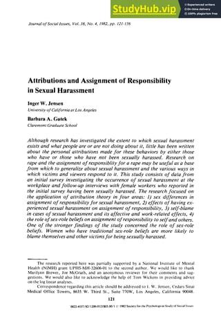Journulof zyxwvutsr
Sociallssues, Vol. zyxwvuts
38, No. 4, 1982, zyxwvu
pp. 121-136 zyxwv
Attributions and Assignment of Responsibility
in Sexual Harassment
Inger W. Jensen
University zyxwvutsr
of Culifornia uf Los Angeles zyxwvu
Barbara A. Gutek
Clarernonr Gruduute School
Although research has investigated the extent to which sexual harassment
exists and what people are or are no1 doing about it, little has been written
about the personal attributions made for these behaviors by either those
who have or those who have not been sexually harassed. Research on
rape and the assignment of responsiblity for a rape may be useful as a base
from which to generalize about sexual harassment and the various ways in
which victims and viewers respond to it. This study consists of data from
an initial survey investigating the occurrence of sexual harassment at the
workplace and follow-up interviews with female workers who reported in
the initial survey having been sexually harassed. The research focused on
the application of attribution theory in four areas: 1) sex differences in
assignment of responsibilityfor sexual harassment, 2) effects of having ex-
perienced sexual harassment on assignment of responsibility, 3) self-blame
in cases of sexual harassment and its affectiveand work-related effects, 4)
the role of sex-role beliefs on assignment of responsibility to self and others.
One of the stronger findings of the study concerned the role of sex-role
beliefs. Women who have traditional sex-role beliefs are more likely to
blame themselves and other victimsfor being sexually harassed. zyx
The research reported here was partially supported by a National lnrtitute of Mental
Health (NIMH) grant UPHS-MH-32606-01 lo the second author. We would like to thank
Marilynn Brewer, Joe McGrath, and an anonymous reviewer for their comments and sug-
gestions. We would also like lo acknowledge the help of Tom Wickens in providing advice
on the log linear analyses.
Correspondence regarding this article should be addressed to 1. W. Jensen, Cedars Sinai
Medical Office Towers, 8635 W. Third zyxwvu
St., Suite 770W, Los Angeles, California 90048.
121
0022~S37/82/1200-0121$03.00/1(s) 1982 Society for the Psychological Study of Social Issuer
 