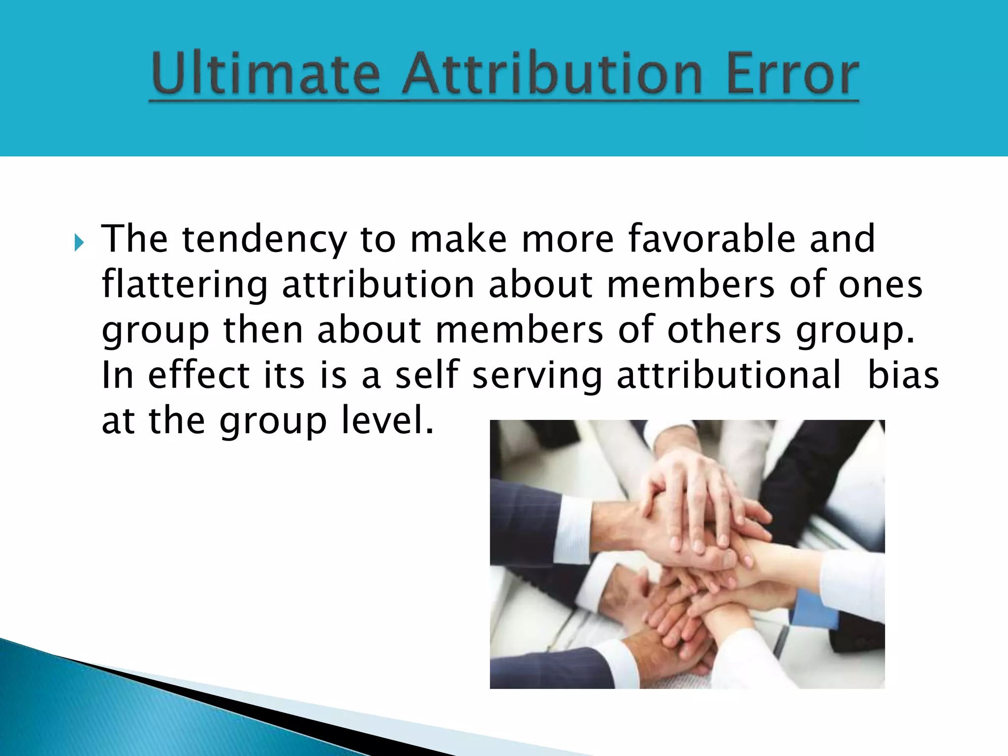  The tendency to make more favorable and
flattering attribution about members of ones
group then about members of others group.
In effect its is a self serving attributional bias
at the group level.
 