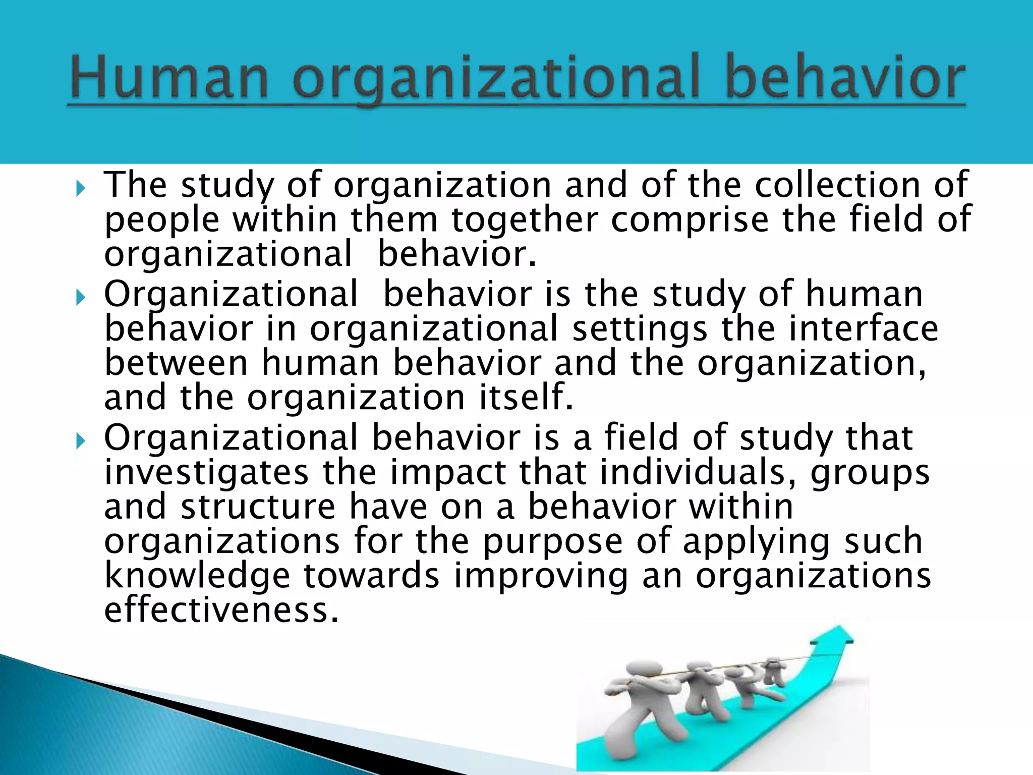  The study of organization and of the collection of
people within them together comprise the field of
organizational behavior.
 Organizational behavior is the study of human
behavior in organizational settings the interface
between human behavior and the organization,
and the organization itself.
 Organizational behavior is a field of study that
investigates the impact that individuals, groups
and structure have on a behavior within
organizations for the purpose of applying such
knowledge towards improving an organizations
effectiveness.
 