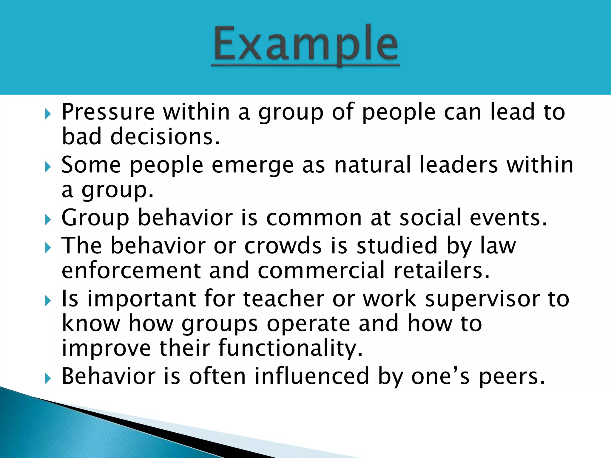  Pressure within a group of people can lead to
bad decisions.
 Some people emerge as natural leaders within
a group.
 Group behavior is common at social events.
 The behavior or crowds is studied by law
enforcement and commercial retailers.
 Is important for teacher or work supervisor to
know how groups operate and how to
improve their functionality.
 Behavior is often influenced by one’s peers.
 