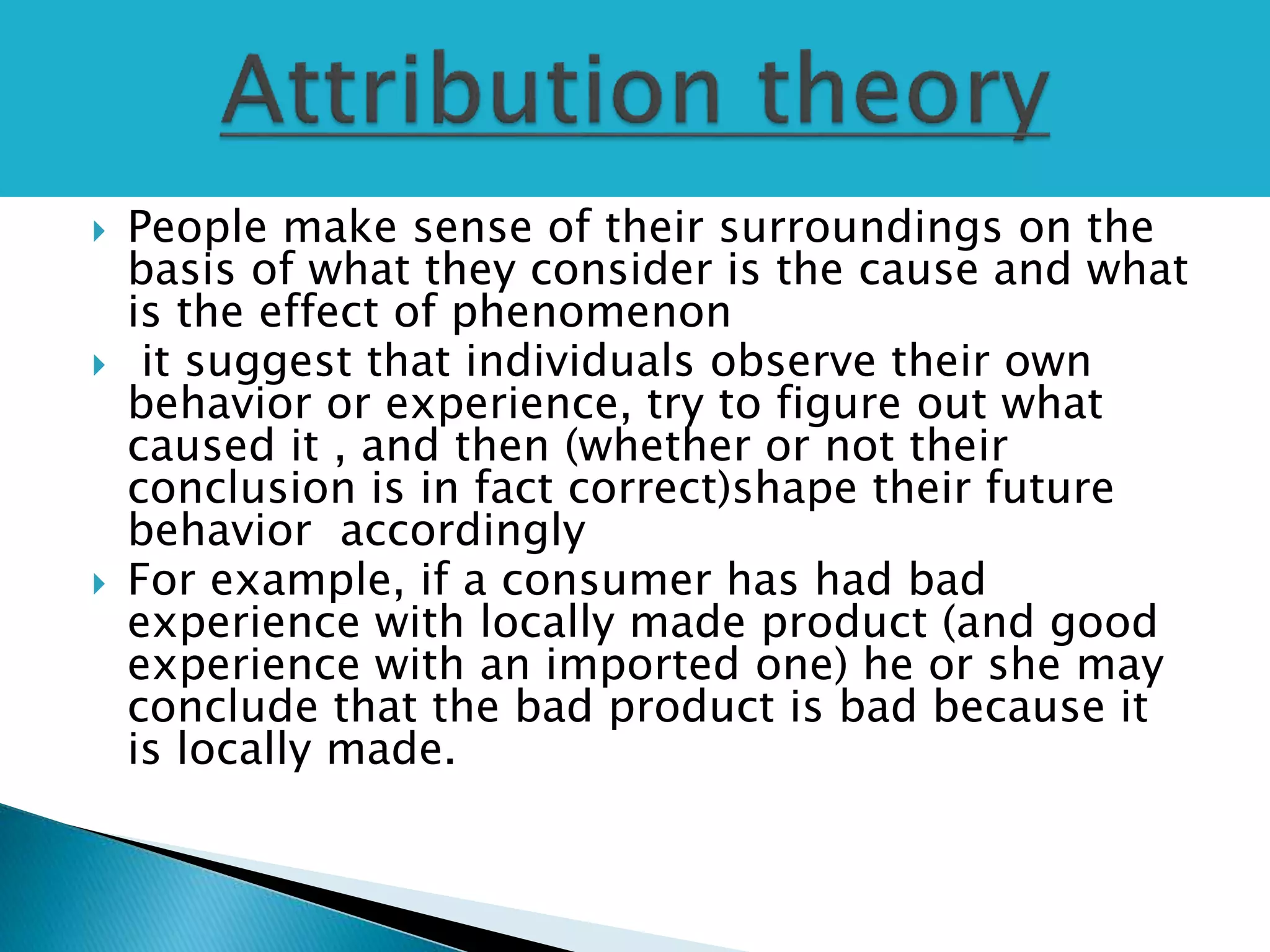  People make sense of their surroundings on the
basis of what they consider is the cause and what
is the effect of phenomenon
 it suggest that individuals observe their own
behavior or experience, try to figure out what
caused it , and then (whether or not their
conclusion is in fact correct)shape their future
behavior accordingly
 For example, if a consumer has had bad
experience with locally made product (and good
experience with an imported one) he or she may
conclude that the bad product is bad because it
is locally made.
 