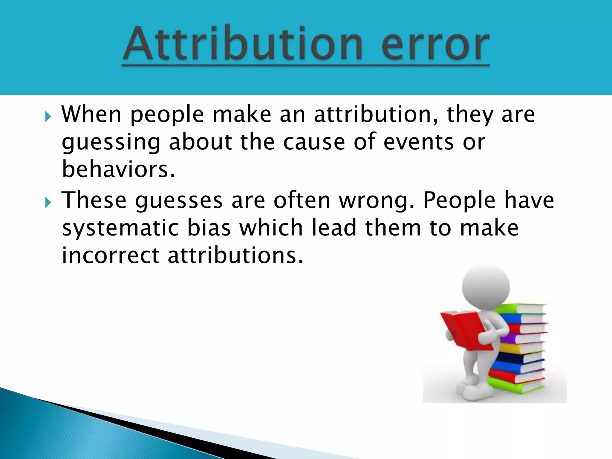  When people make an attribution, they are
guessing about the cause of events or
behaviors.
 These guesses are often wrong. People have
systematic bias which lead them to make
incorrect attributions.
 