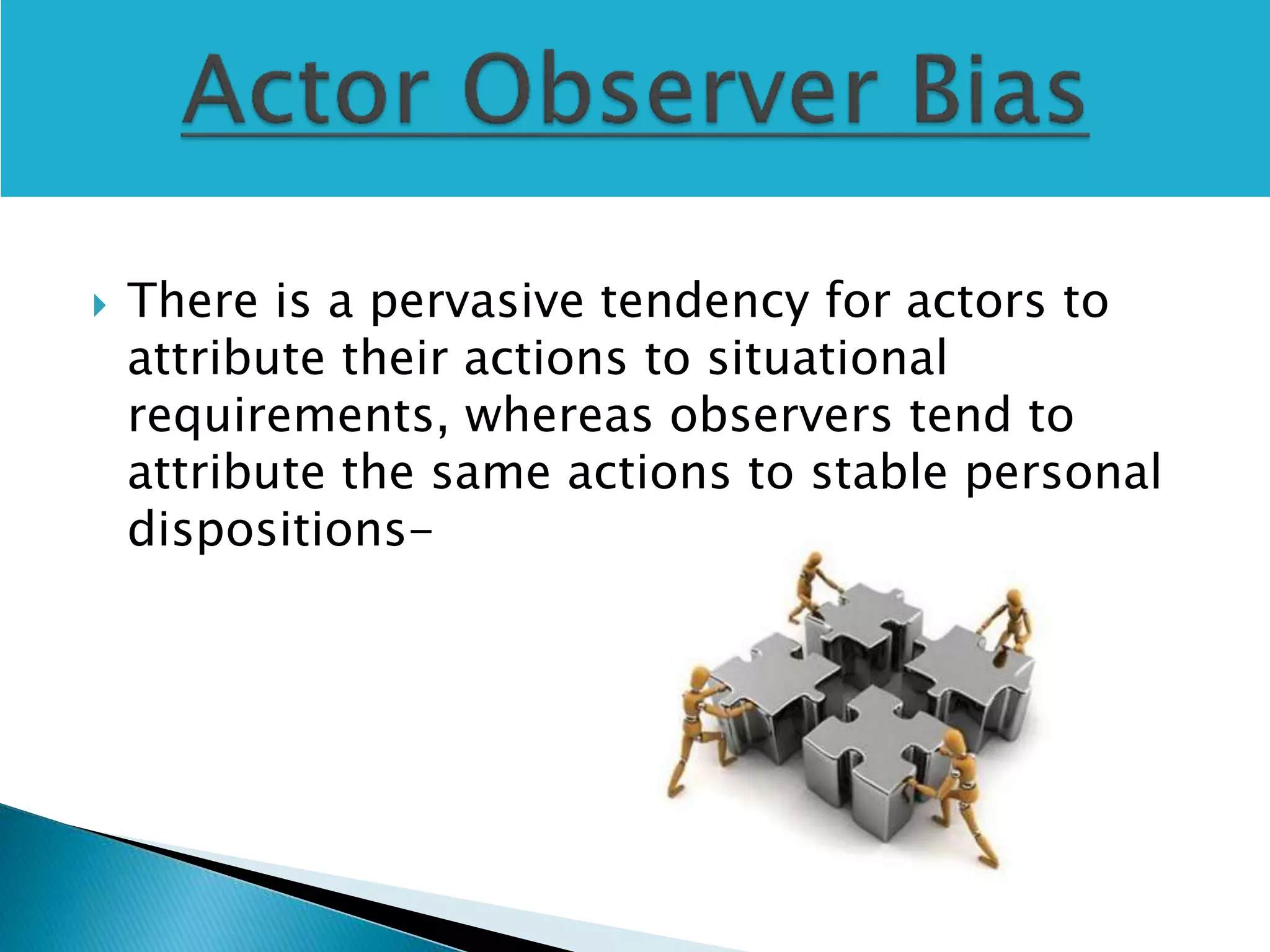  There is a pervasive tendency for actors to
attribute their actions to situational
requirements, whereas observers tend to
attribute the same actions to stable personal
dispositions-
 