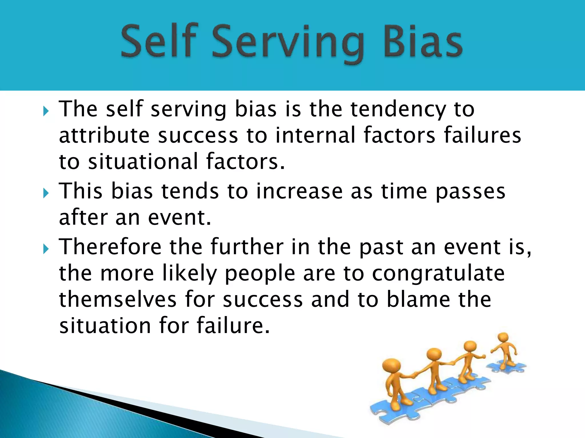  The self serving bias is the tendency to
attribute success to internal factors failures
to situational factors.
 This bias tends to increase as time passes
after an event.
 Therefore the further in the past an event is,
the more likely people are to congratulate
themselves for success and to blame the
situation for failure.
 