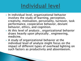  In individual level, organizational behavior
involves the study of learning, perception,
creativity, motivation, personality, turnover, task
performance, cooperative behavior, deviant
behavior, ethics, and cognition.
 At this level of analysis , organizational behavior
draws heavily upon physically , engineering,
medicine.
 A study of organizational behavior at the
individual level of analyze might focus on the
impact of different types of overhead lighting on
such factors as productivity and absenteeism.
 