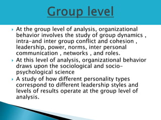  At the group level of analysis, organizational
behavior involves the study of group dynamics ,
intra-and inter group conflict and cohesion ,
leadership, power, norms, inter personal
communication , networks , and roles.
 At this level of analysis, organizational behavior
draws upon the sociological and socio-
psychological science
 A study of how different personality types
correspond to different leadership styles and
levels of results operate at the group level of
analysis.
 