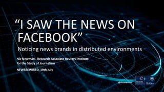 “I SAW THE NEWS ON
FACEBOOK”
Noticing news brands in distributed environments
Nic Newman, Research Associate Reuters Institute
for the Study of Journalism
NEWSREWIRED, 19th July
@nicnewman
 