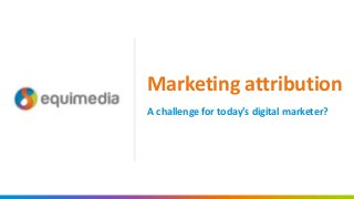 A challenge for today’s digital marketer?
Marketing attribution
 