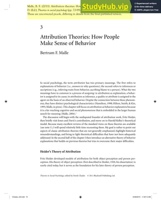 In social psychology, the term attribution has two primary meanings. The first refers to
explanations of behavior (i.e., answers to why questions); the second refers to inferences or
ascriptions (e.g., inferring traits from behavior, ascribing blame to a person). What the two
meanings have in common is a process of assigning: in attribution as explanation, a behav-
ior is assigned to its cause; in attribution as inference, a quality or attribute is assigned to the
agent on the basis of an observed behavior. Despite the connection between these phenom-
ena, they have distinct psychological characteristics (Hamilton, 1998; Hilton, Smith, & Kin,
1995;Malle,in press).This chapter will focus on attribution as behavior explanation because
it is a far-reaching cognitive and social phenomenon that is embedded in the larger human
search for meaning (Malle, 2004).1
The discussion will begin with the undisputed founder of attribution work, Fritz Heider,
then briefly visit Jones and Davis’s contribution, and move on to Harold Kelley’s theoretical
model. Because many excellent reviews of the standard views on these theories are available
(see note 1), I will spend relatively little time recounting them. My goal is rather to point out
aspects of classic attribution theories that are not generally emphasized, highlight historical
misunderstandings, and bring to light theoretical difficulties that have not been adequately
addressed.In the second half of the chapter I then introduce an alternative theory of behavior
explanations that builds on previous theories but tries to overcome their major difficulties.
Heider’s Theory of Attribution
Fritz Heider developed models of attribution for both object perception and person per-
ception. His theory of object perception (first described in Heider, 1920, his dissertation) is
rarely cited today, but it serves as the foundation for his later theory of person perception.
3
Attribution Theories: How People
Make Sense of Behavior
Bertram F. Malle
Theories in Social Psychology, edited by Derek Chadee © 2011 Blackwell Publishing Ltd.
Chadee_c03.indd 72
Chadee_c03.indd 72 10/28/2010 11:09:13 AM
10/28/2010 11:09:13 AM
Malle, B. F. (2011). Attribution theories: How people make sense of behavior. In Chadee,
D. (Ed.), Theories in social psychology (pp. 72-95). Wiley-Blackwell.
These are uncorrected proofs, differing in details from the final published version.
 