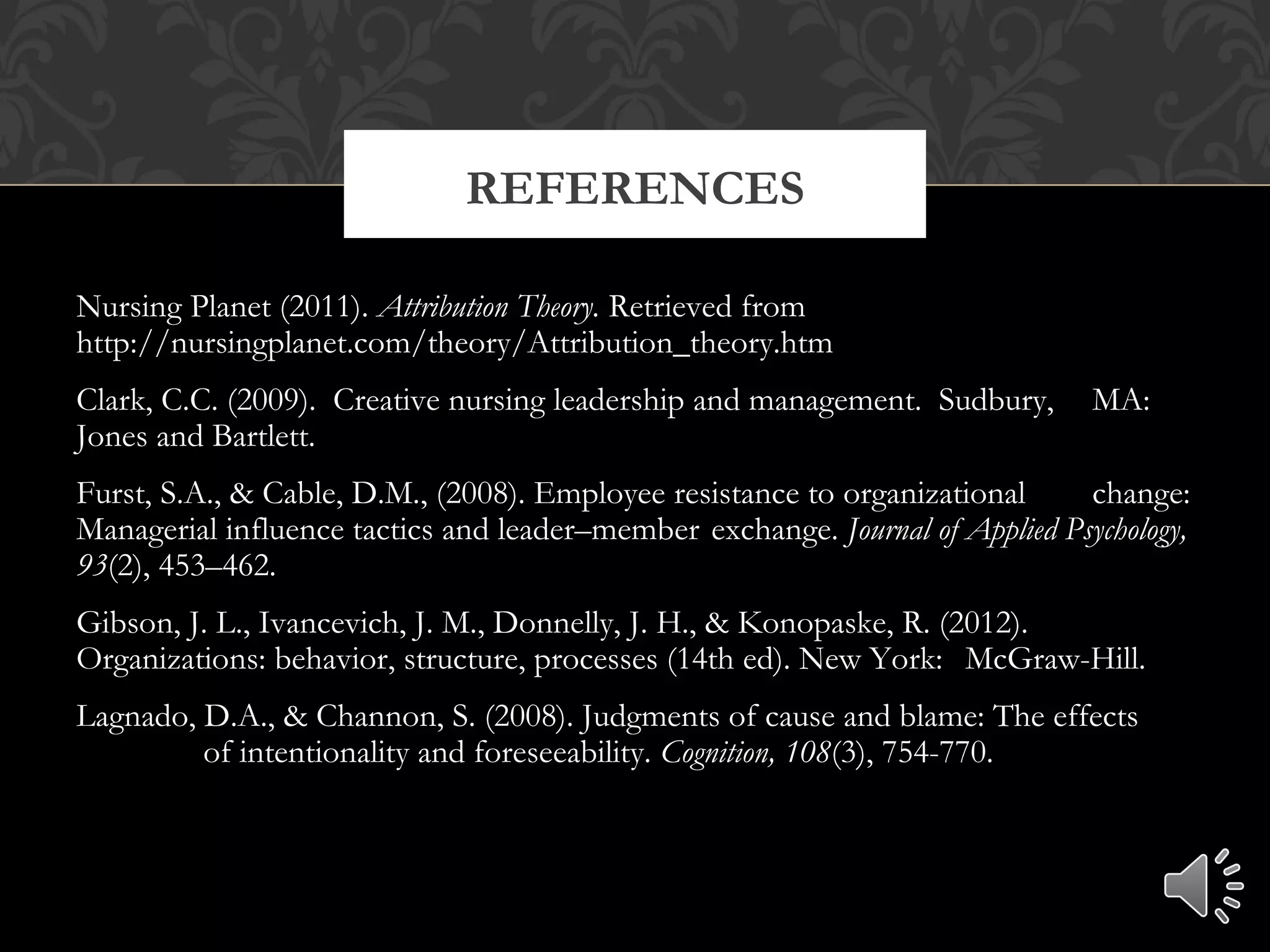 Nursing Planet (2011). Attribution Theory. Retrieved from
http://nursingplanet.com/theory/Attribution_theory.htm
Clark, C.C. (2009). Creative nursing leadership and management. Sudbury, MA:
Jones and Bartlett.
Furst, S.A., & Cable, D.M., (2008). Employee resistance to organizational change:
Managerial influence tactics and leader–member exchange. Journal of Applied Psychology,
93(2), 453–462.
Gibson, J. L., Ivancevich, J. M., Donnelly, J. H., & Konopaske, R. (2012).
Organizations: behavior, structure, processes (14th ed). New York: McGraw-Hill.
Lagnado, D.A., & Channon, S. (2008). Judgments of cause and blame: The effects
of intentionality and foreseeability. Cognition, 108(3), 754-770.
REFERENCES
 