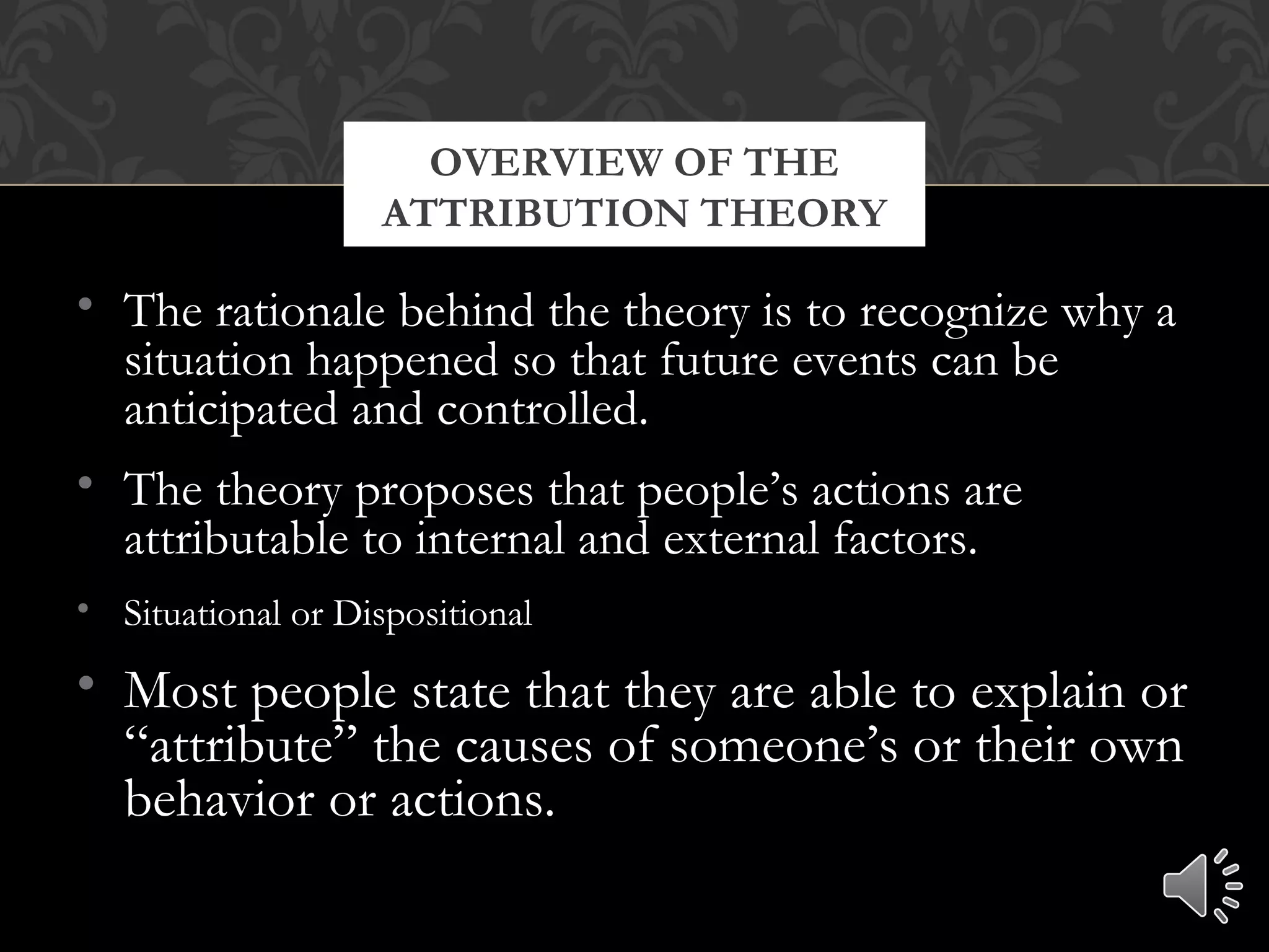 • The rationale behind the theory is to recognize why a
situation happened so that future events can be
anticipated and controlled.
• The theory proposes that people’s actions are
attributable to internal and external factors.
• Situational or Dispositional
• Most people state that they are able to explain or
“attribute” the causes of someone’s or their own
behavior or actions.
OVERVIEW OF THE
ATTRIBUTION THEORY
 