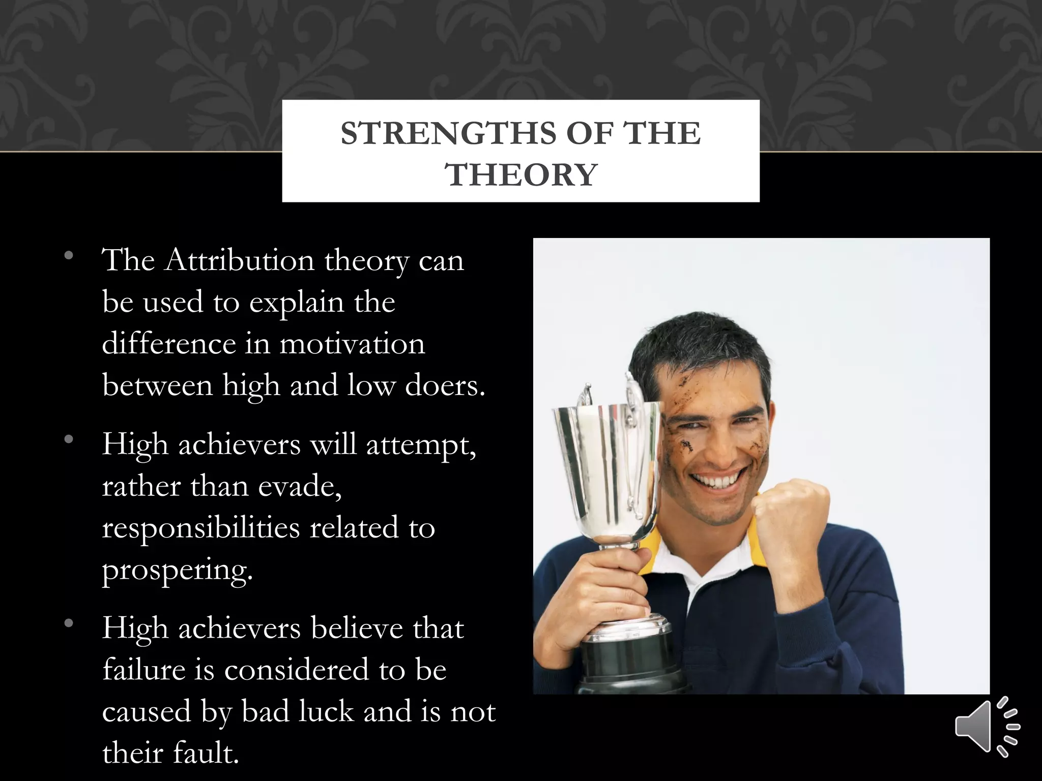 • The Attribution theory can
be used to explain the
difference in motivation
between high and low doers.
• High achievers will attempt,
rather than evade,
responsibilities related to
prospering.
• High achievers believe that
failure is considered to be
caused by bad luck and is not
their fault.
STRENGTHS OF THE
THEORY
 