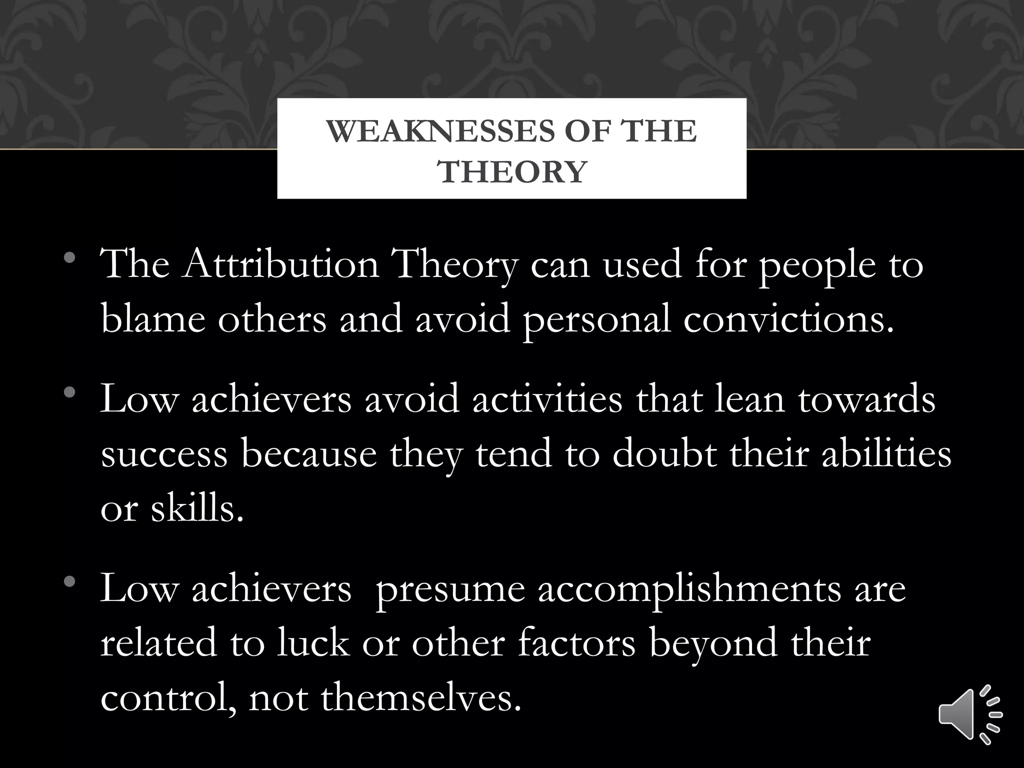 • The Attribution Theory can used for people to
blame others and avoid personal convictions.
• Low achievers avoid activities that lean towards
success because they tend to doubt their abilities
or skills.
• Low achievers presume accomplishments are
related to luck or other factors beyond their
control, not themselves.
WEAKNESSES OF THE
THEORY
 