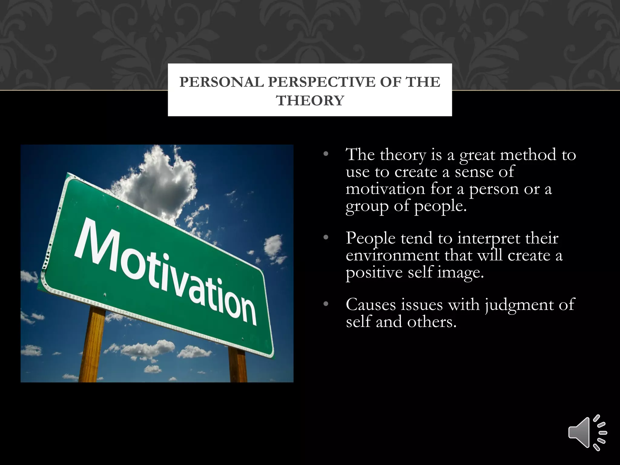 • The theory is a great method to
use to create a sense of
motivation for a person or a
group of people.
• People tend to interpret their
environment that will create a
positive self image.
• Causes issues with judgment of
self and others.
PERSONAL PERSPECTIVE OF THE
THEORY
 