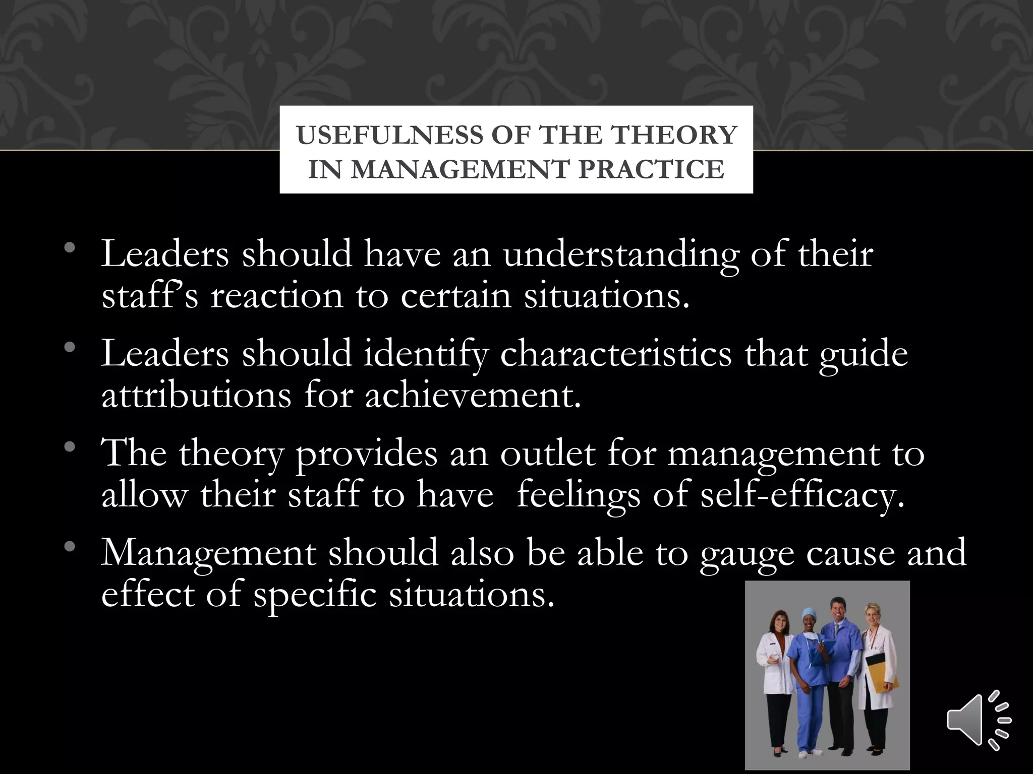 • Leaders should have an understanding of their
staff’s reaction to certain situations.
• Leaders should identify characteristics that guide
attributions for achievement.
• The theory provides an outlet for management to
allow their staff to have feelings of self-efficacy.
• Management should also be able to gauge cause and
effect of specific situations.
USEFULNESS OF THE THEORY
IN MANAGEMENT PRACTICE
 
