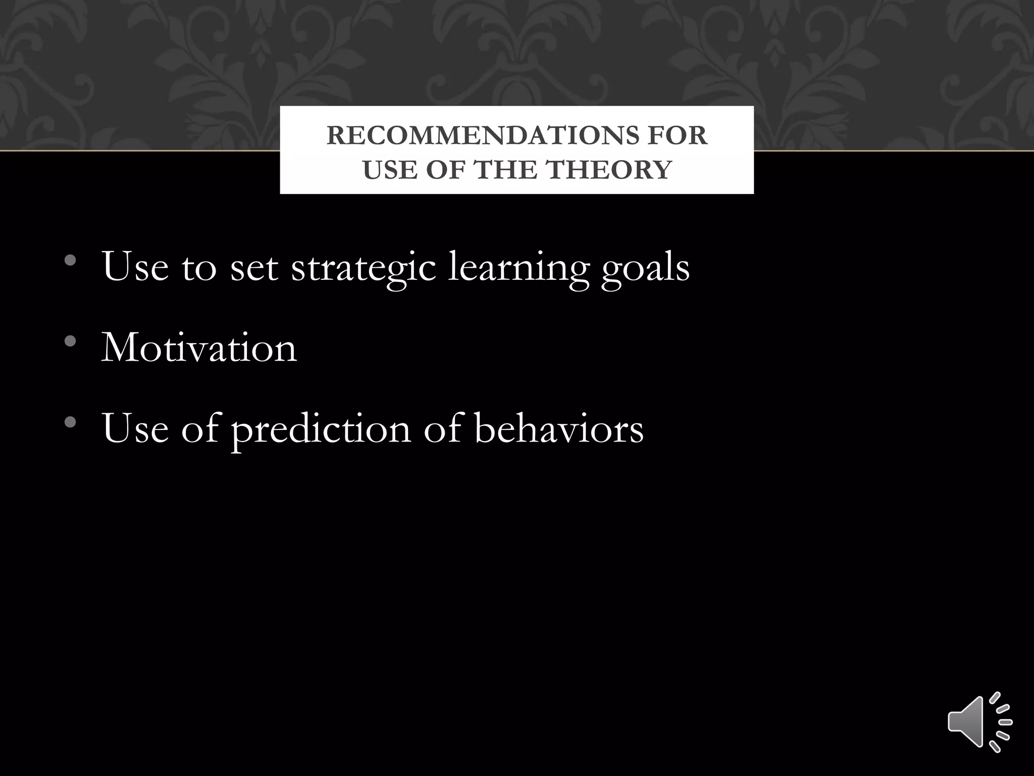 • Use to set strategic learning goals
• Motivation
• Use of prediction of behaviors
RECOMMENDATIONS FOR
USE OF THE THEORY
 