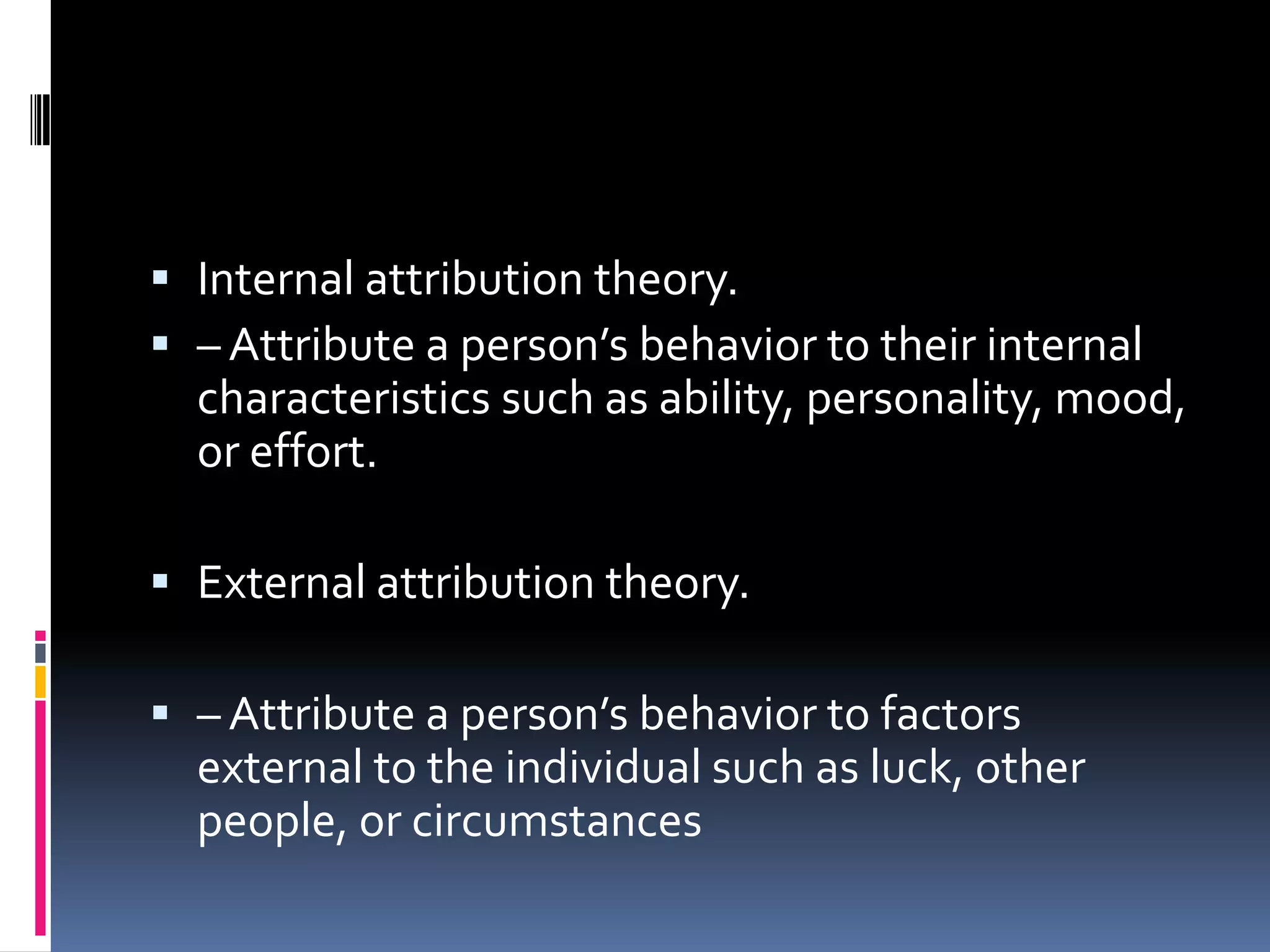  Internal attribution theory.
– Attribute a person’s behavior to their internal
characteristics such as ability, personality, mood,
or effort.
External attribution theory.
– Attribute a person’s behavior to factors
external to the individual such as luck, other
people, or circumstances
