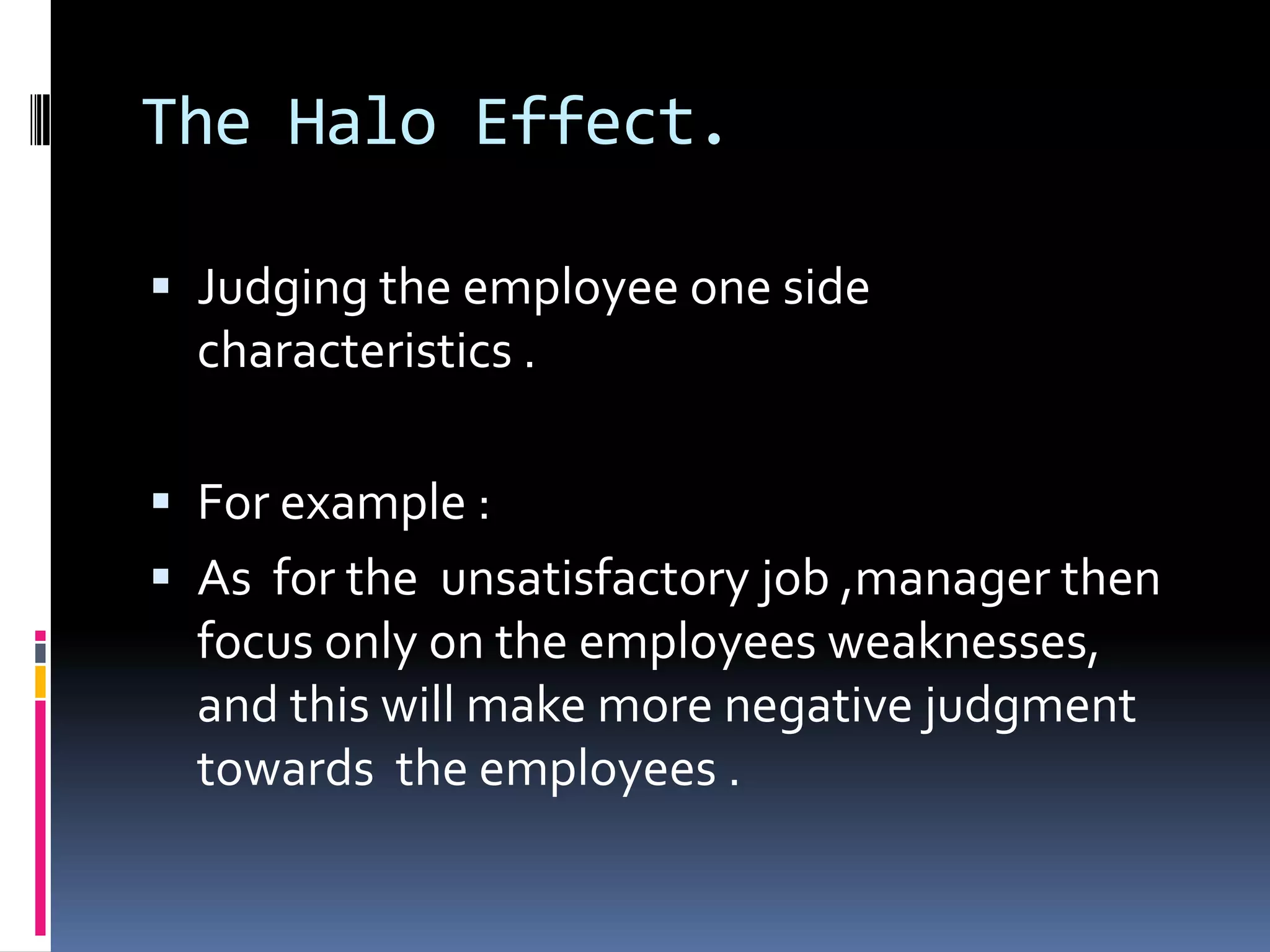 The Halo Effect.
Judging the employee one side
characteristics .
For example :
As for the unsatisfactory job ,manager then
focus only on the employees weaknesses,
and this will make more negative judgment
towards the employees .