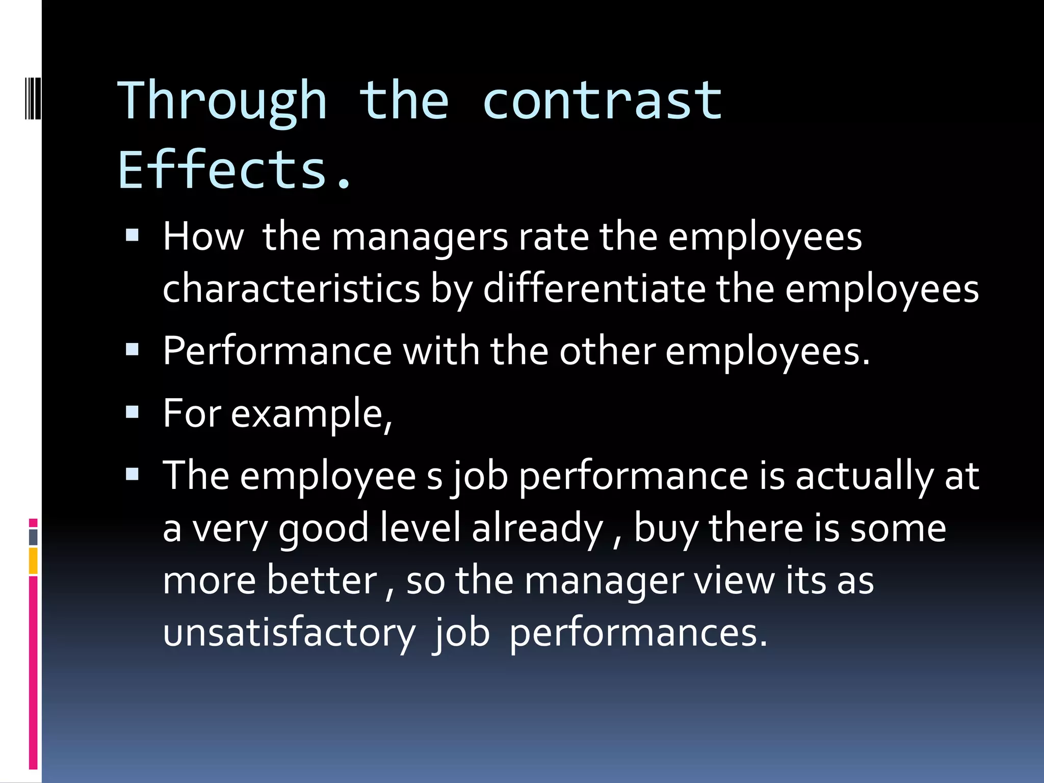 Through the contrast
Effects.
How the managers rate the employees
characteristics by differentiate the employees
Performance with the other employees.
For example,
The employee s job performance is actually at
a very good level already , buy there is some
more better , so the manager view its as
unsatisfactory job performances.