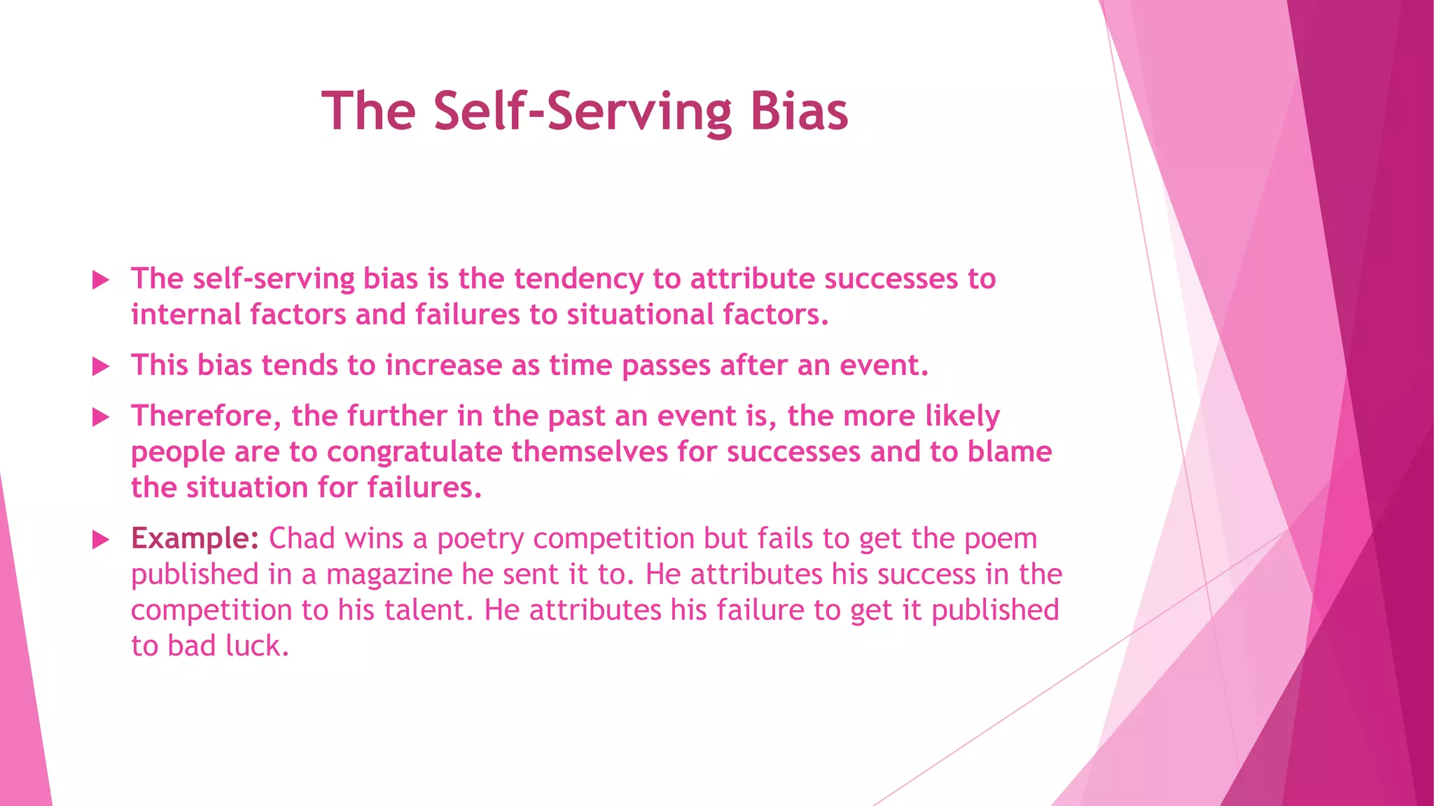 The Self-Serving Bias
 The self-serving bias is the tendency to attribute successes to
internal factors and failures to situational factors.
 This bias tends to increase as time passes after an event.
 Therefore, the further in the past an event is, the more likely
people are to congratulate themselves for successes and to blame
the situation for failures.
 Example: Chad wins a poetry competition but fails to get the poem
published in a magazine he sent it to. He attributes his success in the
competition to his talent. He attributes his failure to get it published
to bad luck.
 