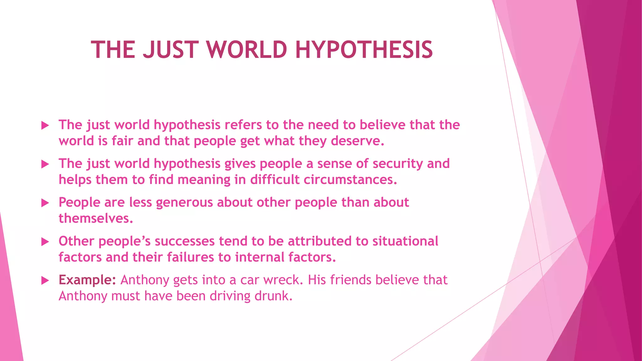 THE JUST WORLD HYPOTHESIS
 The just world hypothesis refers to the need to believe that the
world is fair and that people get what they deserve.
 The just world hypothesis gives people a sense of security and
helps them to find meaning in difficult circumstances.
 People are less generous about other people than about
themselves.
 Other people’s successes tend to be attributed to situational
factors and their failures to internal factors.
 Example: Anthony gets into a car wreck. His friends believe that
Anthony must have been driving drunk.
 