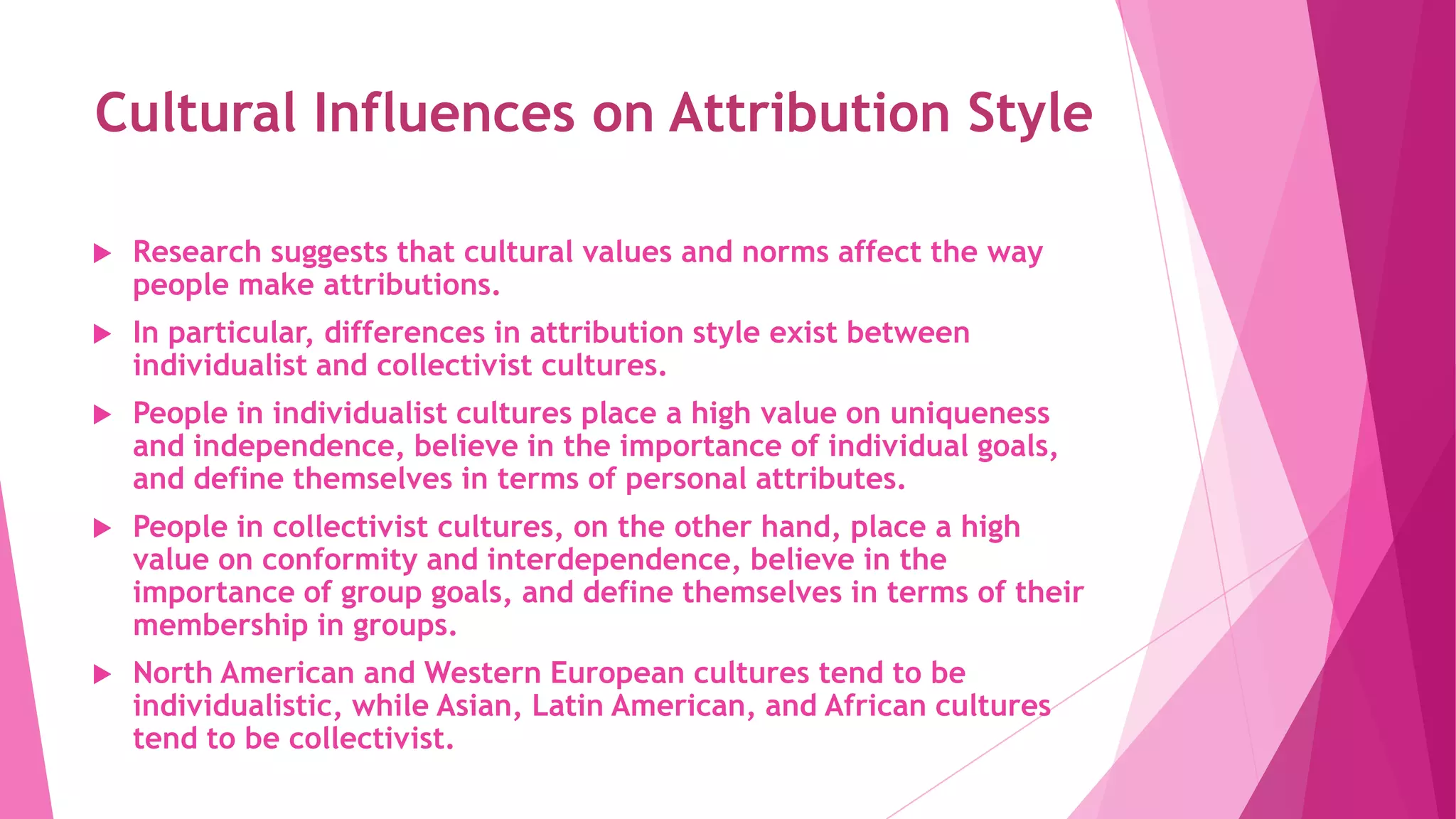 Cultural Influences on Attribution Style
 Research suggests that cultural values and norms affect the way
people make attributions.
 In particular, differences in attribution style exist between
individualist and collectivist cultures.
 People in individualist cultures place a high value on uniqueness
and independence, believe in the importance of individual goals,
and define themselves in terms of personal attributes.
 People in collectivist cultures, on the other hand, place a high
value on conformity and interdependence, believe in the
importance of group goals, and define themselves in terms of their
membership in groups.
 North American and Western European cultures tend to be
individualistic, while Asian, Latin American, and African cultures
tend to be collectivist.
 