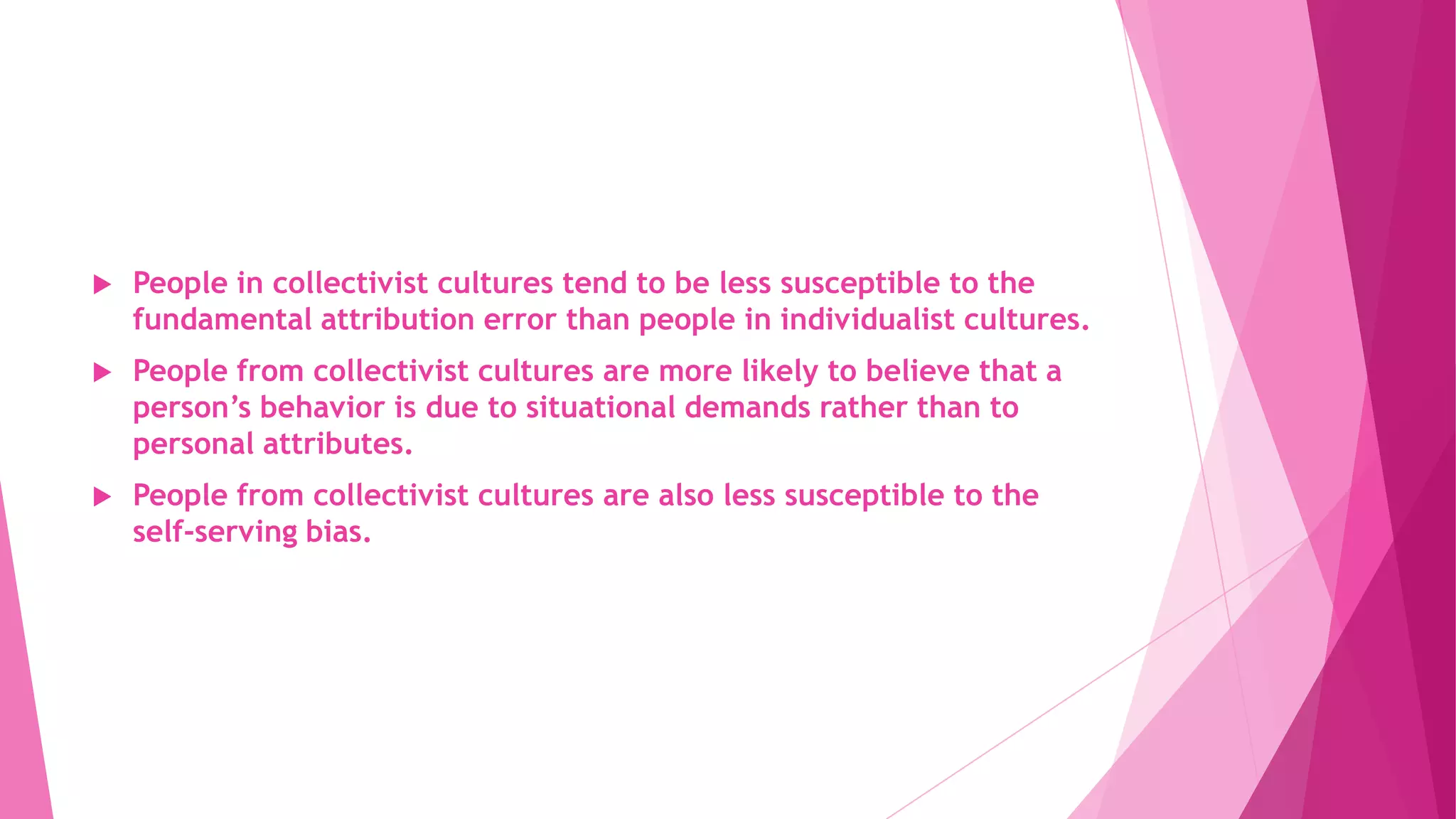  People in collectivist cultures tend to be less susceptible to the
fundamental attribution error than people in individualist cultures.
 People from collectivist cultures are more likely to believe that a
person’s behavior is due to situational demands rather than to
personal attributes.
 People from collectivist cultures are also less susceptible to the
self-serving bias.
 