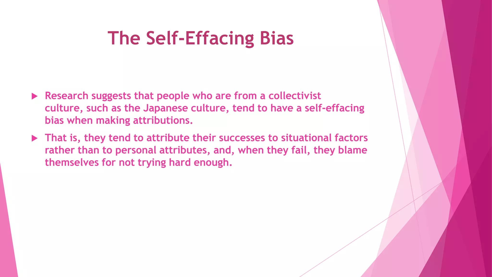 The Self-Effacing Bias
 Research suggests that people who are from a collectivist
culture, such as the Japanese culture, tend to have a self-effacing
bias when making attributions.
 That is, they tend to attribute their successes to situational factors
rather than to personal attributes, and, when they fail, they blame
themselves for not trying hard enough.
 