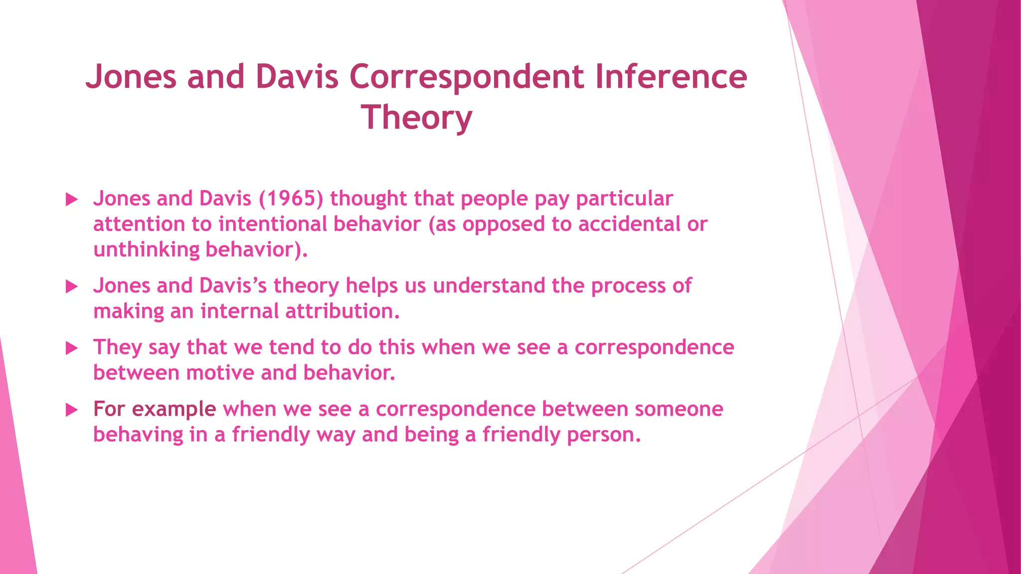 Jones and Davis Correspondent Inference
Theory
 Jones and Davis (1965) thought that people pay particular
attention to intentional behavior (as opposed to accidental or
unthinking behavior).
 Jones and Davis’s theory helps us understand the process of
making an internal attribution.
 They say that we tend to do this when we see a correspondence
between motive and behavior.
 For example when we see a correspondence between someone
behaving in a friendly way and being a friendly person.
 
