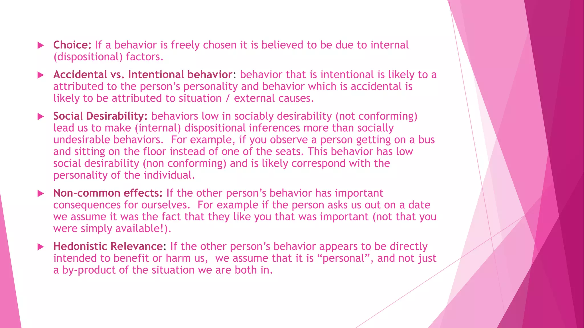  Choice: If a behavior is freely chosen it is believed to be due to internal
(dispositional) factors.
 Accidental vs. Intentional behavior: behavior that is intentional is likely to a
attributed to the person’s personality and behavior which is accidental is
likely to be attributed to situation / external causes.
 Social Desirability: behaviors low in sociably desirability (not conforming)
lead us to make (internal) dispositional inferences more than socially
undesirable behaviors. For example, if you observe a person getting on a bus
and sitting on the floor instead of one of the seats. This behavior has low
social desirability (non conforming) and is likely correspond with the
personality of the individual.
 Non-common effects: If the other person’s behavior has important
consequences for ourselves. For example if the person asks us out on a date
we assume it was the fact that they like you that was important (not that you
were simply available!).
 Hedonistic Relevance: If the other person’s behavior appears to be directly
intended to benefit or harm us, we assume that it is “personal”, and not just
a by-product of the situation we are both in.
 
