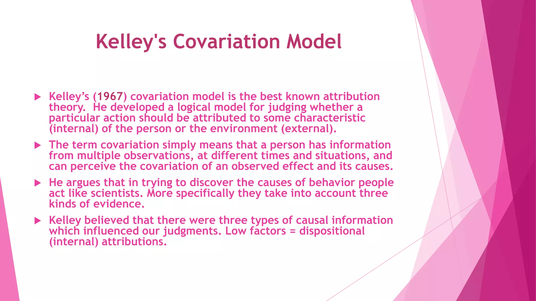 Kelley's Covariation Model
 Kelley’s (1967) covariation model is the best known attribution
theory. He developed a logical model for judging whether a
particular action should be attributed to some characteristic
(internal) of the person or the environment (external).
 The term covariation simply means that a person has information
from multiple observations, at different times and situations, and
can perceive the covariation of an observed effect and its causes.
 He argues that in trying to discover the causes of behavior people
act like scientists. More specifically they take into account three
kinds of evidence.
 Kelley believed that there were three types of causal information
which influenced our judgments. Low factors = dispositional
(internal) attributions.
 