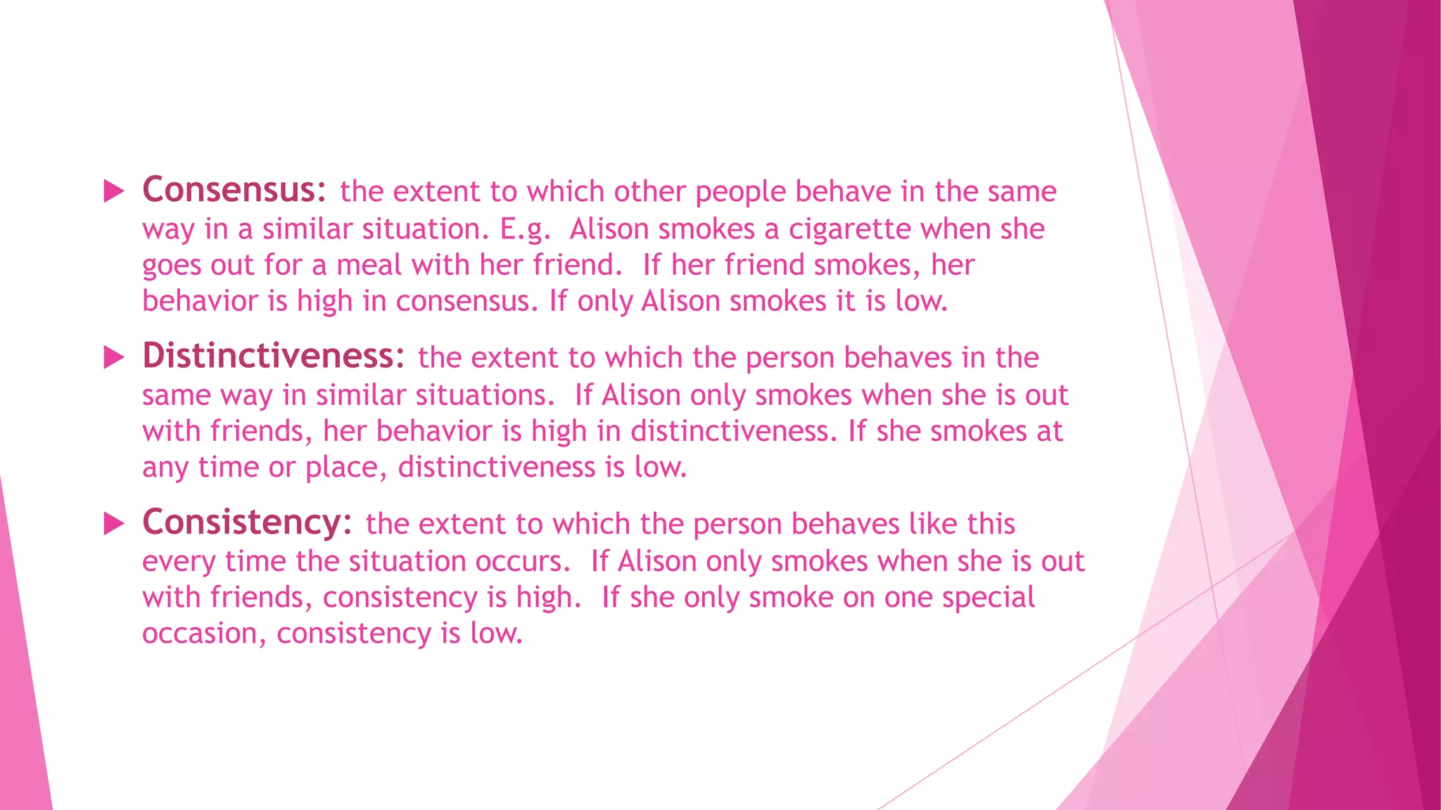  Consensus: the extent to which other people behave in the same
way in a similar situation. E.g. Alison smokes a cigarette when she
goes out for a meal with her friend. If her friend smokes, her
behavior is high in consensus. If only Alison smokes it is low.
 Distinctiveness: the extent to which the person behaves in the
same way in similar situations. If Alison only smokes when she is out
with friends, her behavior is high in distinctiveness. If she smokes at
any time or place, distinctiveness is low.
 Consistency: the extent to which the person behaves like this
every time the situation occurs. If Alison only smokes when she is out
with friends, consistency is high. If she only smoke on one special
occasion, consistency is low.
 