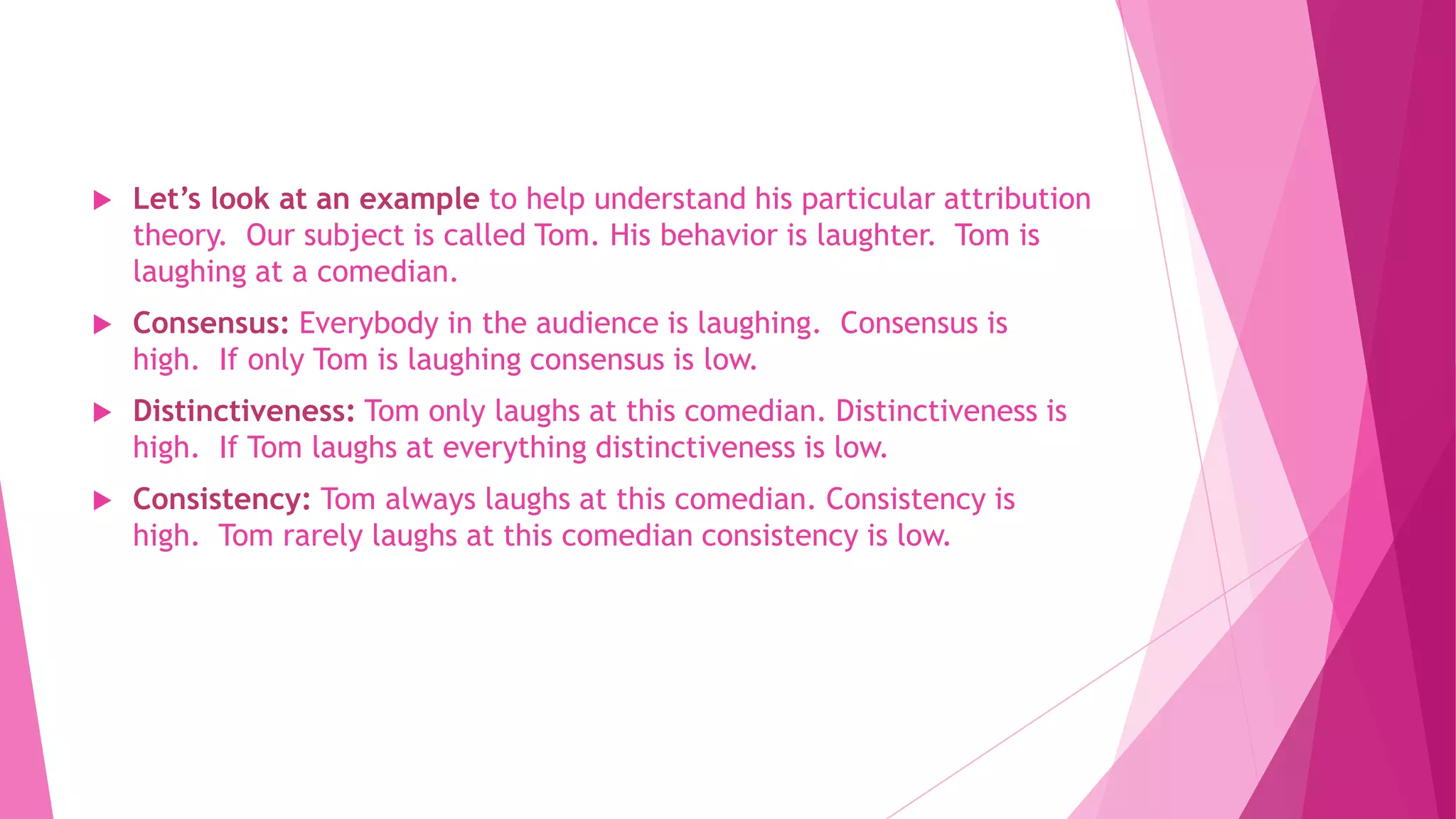  Let’s look at an example to help understand his particular attribution
theory. Our subject is called Tom. His behavior is laughter. Tom is
laughing at a comedian.
 Consensus: Everybody in the audience is laughing. Consensus is
high. If only Tom is laughing consensus is low.
 Distinctiveness: Tom only laughs at this comedian. Distinctiveness is
high. If Tom laughs at everything distinctiveness is low.
 Consistency: Tom always laughs at this comedian. Consistency is
high. Tom rarely laughs at this comedian consistency is low.
 