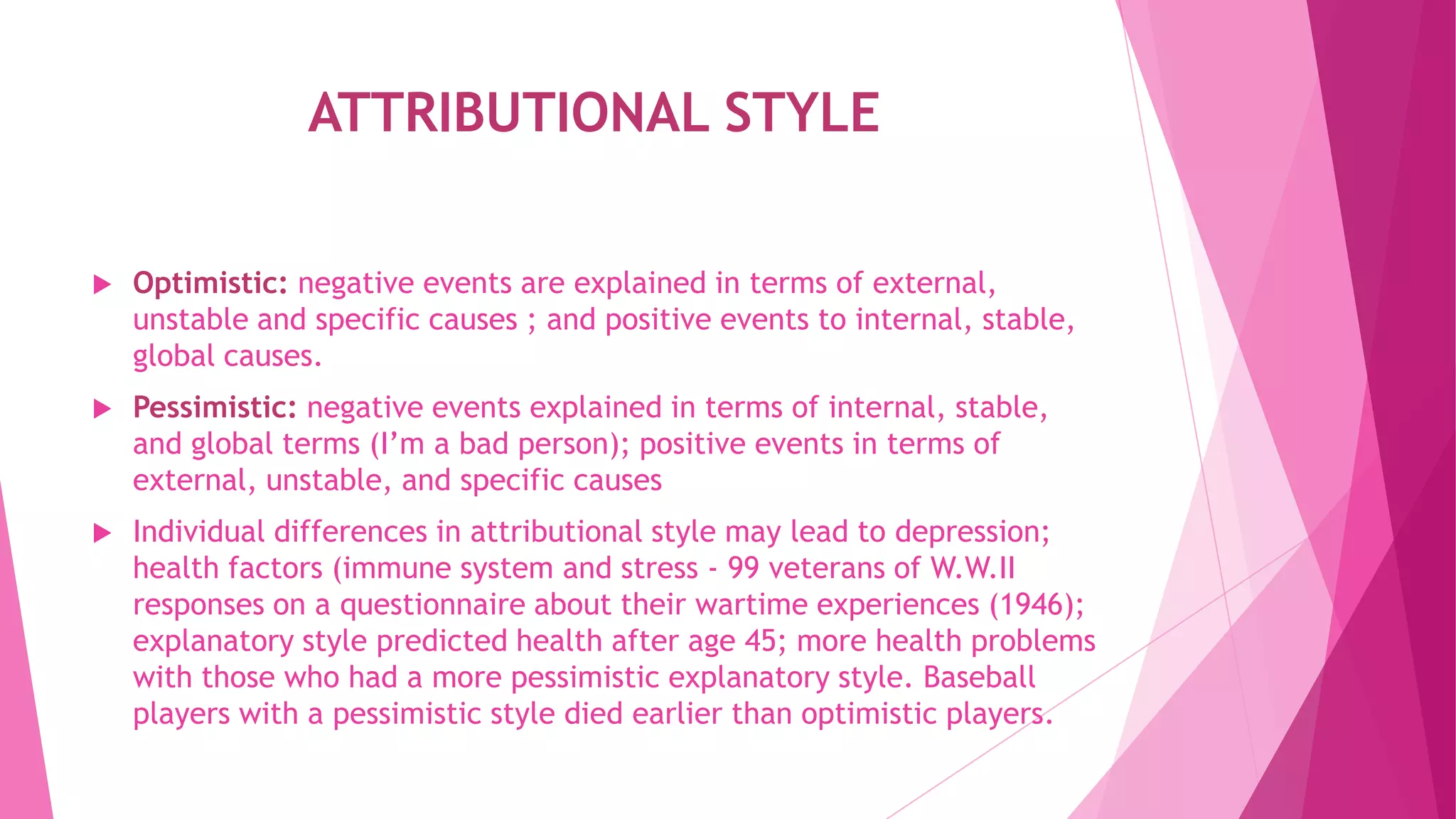 ATTRIBUTIONAL STYLE
 Optimistic: negative events are explained in terms of external,
unstable and specific causes ; and positive events to internal, stable,
global causes.
 Pessimistic: negative events explained in terms of internal, stable,
and global terms (I’m a bad person); positive events in terms of
external, unstable, and specific causes
 Individual differences in attributional style may lead to depression;
health factors (immune system and stress - 99 veterans of W.W.II
responses on a questionnaire about their wartime experiences (1946);
explanatory style predicted health after age 45; more health problems
with those who had a more pessimistic explanatory style. Baseball
players with a pessimistic style died earlier than optimistic players.
 