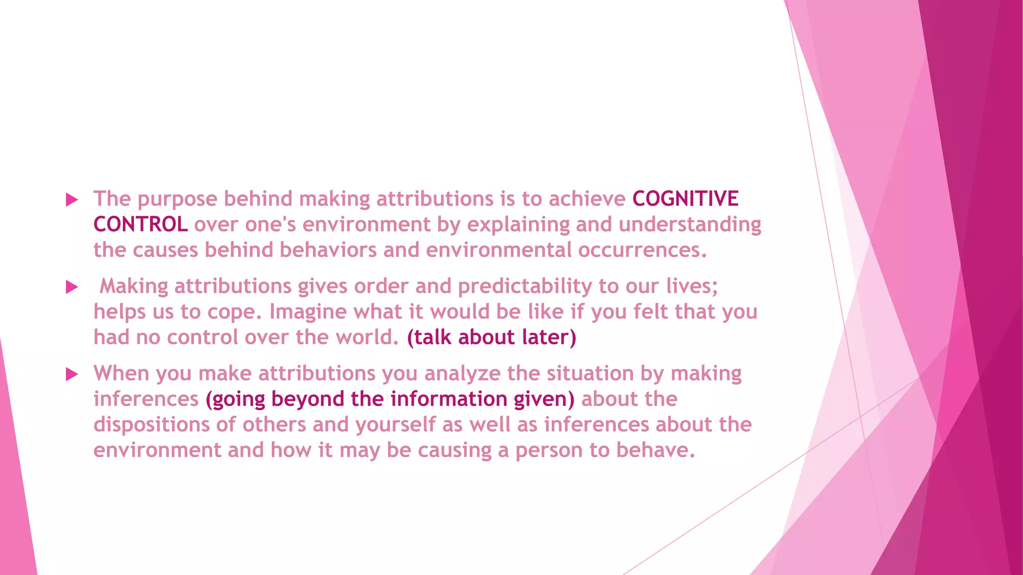  The purpose behind making attributions is to achieve COGNITIVE
CONTROL over one's environment by explaining and understanding
the causes behind behaviors and environmental occurrences.
 Making attributions gives order and predictability to our lives;
helps us to cope. Imagine what it would be like if you felt that you
had no control over the world. (talk about later)
 When you make attributions you analyze the situation by making
inferences (going beyond the information given) about the
dispositions of others and yourself as well as inferences about the
environment and how it may be causing a person to behave.
 