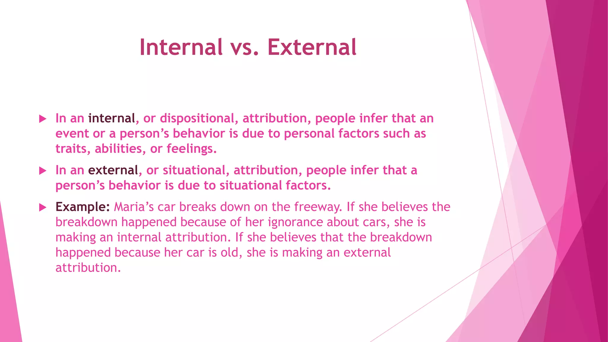 Internal vs. External
 In an internal, or dispositional, attribution, people infer that an
event or a person’s behavior is due to personal factors such as
traits, abilities, or feelings.
 In an external, or situational, attribution, people infer that a
person’s behavior is due to situational factors.
 Example: Maria’s car breaks down on the freeway. If she believes the
breakdown happened because of her ignorance about cars, she is
making an internal attribution. If she believes that the breakdown
happened because her car is old, she is making an external
attribution.
 