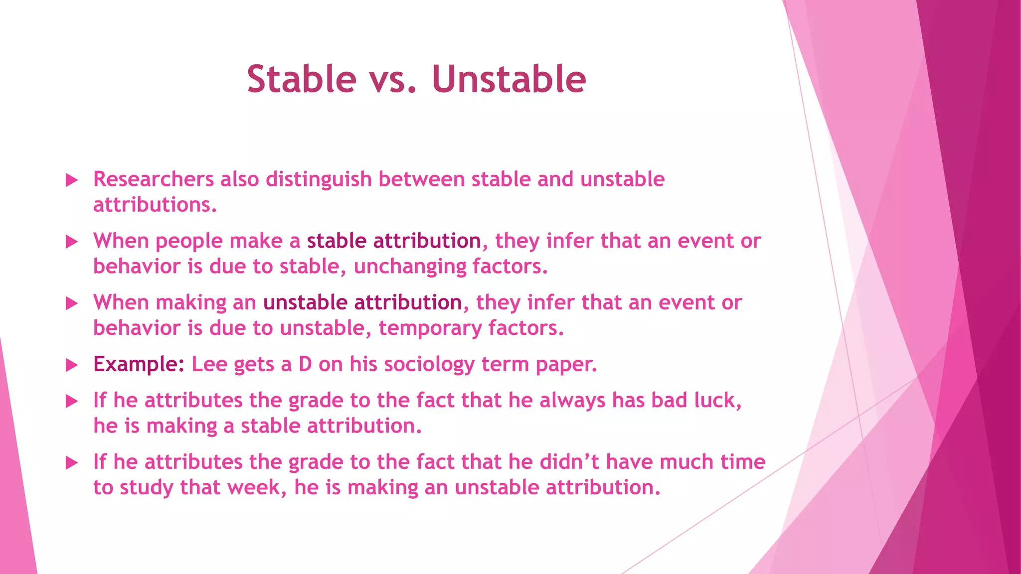 Stable vs. Unstable
 Researchers also distinguish between stable and unstable
attributions.
 When people make a stable attribution, they infer that an event or
behavior is due to stable, unchanging factors.
 When making an unstable attribution, they infer that an event or
behavior is due to unstable, temporary factors.
 Example: Lee gets a D on his sociology term paper.
 If he attributes the grade to the fact that he always has bad luck,
he is making a stable attribution.
 If he attributes the grade to the fact that he didn’t have much time
to study that week, he is making an unstable attribution.
 