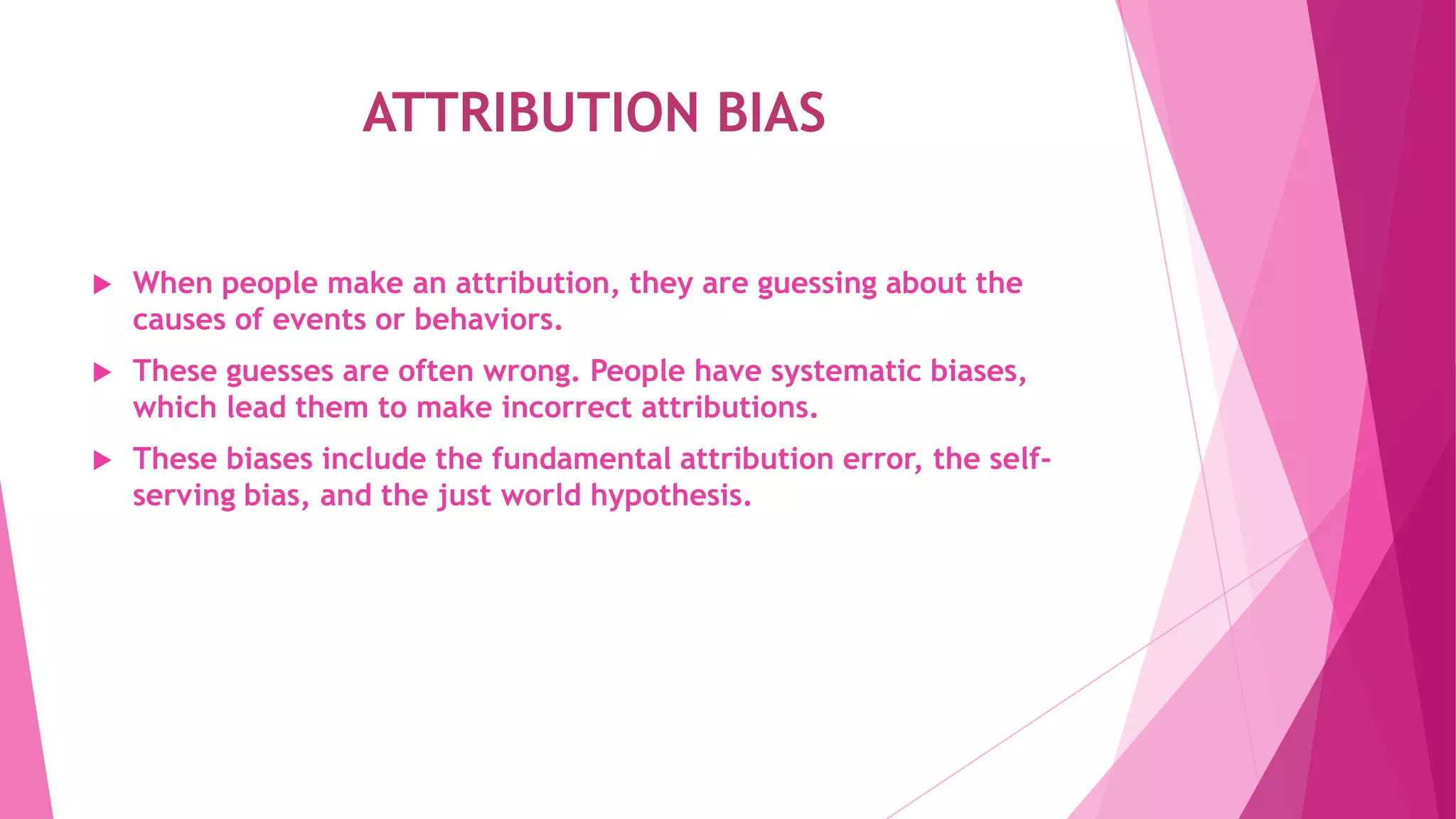 ATTRIBUTION BIAS
 When people make an attribution, they are guessing about the
causes of events or behaviors.
 These guesses are often wrong. People have systematic biases,
which lead them to make incorrect attributions.
 These biases include the fundamental attribution error, the self-
serving bias, and the just world hypothesis.
 